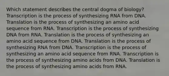 Which statement describes the central dogma of biology? Transcription is the process of synthesizing RNA from DNA. Translation is the process of synthesizing an amino acid sequence from RNA. Transcription is the process of synthesizing DNA from RNA. Translation is the process of synthesizing an amino acid sequence from DNA. Translation is the process of synthesizing RNA from DNA. Transcription is the process of synthesizing an amino acid sequence from RNA. Transcription is the process of synthesizing amino acids from DNA. Translation is the process of synthesizing amino acids from RNA.