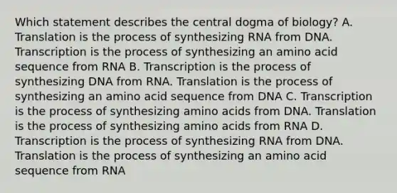 Which statement describes the central dogma of biology? A. Translation is the process of synthesizing RNA from DNA. Transcription is the process of synthesizing an amino acid sequence from RNA B. Transcription is the process of synthesizing DNA from RNA. Translation is the process of synthesizing an amino acid sequence from DNA C. Transcription is the process of synthesizing amino acids from DNA. Translation is the process of synthesizing amino acids from RNA D. Transcription is the process of synthesizing RNA from DNA. Translation is the process of synthesizing an amino acid sequence from RNA