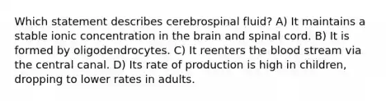 Which statement describes cerebrospinal fluid? A) It maintains a stable ionic concentration in the brain and spinal cord. B) It is formed by oligodendrocytes. C) It reenters the blood stream via the central canal. D) Its rate of production is high in children, dropping to lower rates in adults.