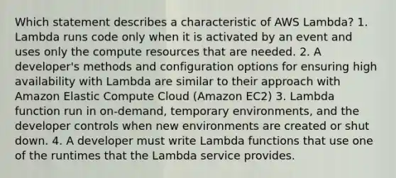 Which statement describes a characteristic of AWS Lambda? 1. Lambda runs code only when it is activated by an event and uses only the compute resources that are needed. 2. A developer's methods and configuration options for ensuring high availability with Lambda are similar to their approach with Amazon Elastic Compute Cloud (Amazon EC2) 3. Lambda function run in on-demand, temporary environments, and the developer controls when new environments are created or shut down. 4. A developer must write Lambda functions that use one of the runtimes that the Lambda service provides.