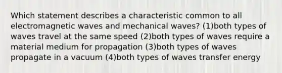 Which statement describes a characteristic common to all electromagnetic waves and mechanical waves? (1)both types of waves travel at the same speed (2)both types of waves require a material medium for propagation (3)both types of waves propagate in a vacuum (4)both types of waves transfer energy