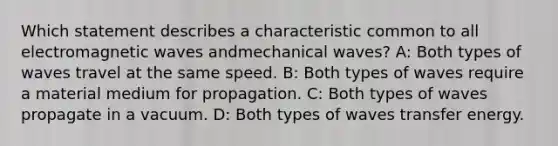 Which statement describes a characteristic common to all electromagnetic waves andmechanical waves? A: Both types of waves travel at the same speed. B: Both types of waves require a material medium for propagation. C: Both types of waves propagate in a vacuum. D: Both types of waves transfer energy.