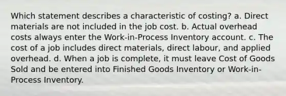 Which statement describes a characteristic of costing? a. Direct materials are not included in the job cost. b. Actual overhead costs always enter the Work-in-Process Inventory account. c. The cost of a job includes direct materials, direct labour, and applied overhead. d. When a job is complete, it must leave Cost of Goods Sold and be entered into Finished Goods Inventory or Work-in-Process Inventory.