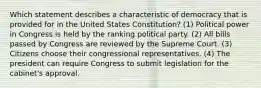 Which statement describes a characteristic of democracy that is provided for in the United States Constitution? (1) Political power in Congress is held by the ranking political party. (2) All bills passed by Congress are reviewed by the Supreme Court. (3) Citizens choose their congressional representatives. (4) The president can require Congress to submit legislation for the cabinet's approval.