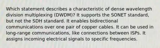 Which statement describes a characteristic of dense wavelength division multiplexing (DWDM)?​ It supports the SONET standard, but not the SDH standard​. It enables bidirectional communications over one pair of copper cables. It can be used in long-range communications, like connections between ISPs. It assigns incoming electrical signals to specific frequencies.