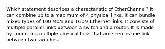 Which statement describes a characteristic of EtherChannel? It can combine up to a maximum of 4 physical links. It can bundle mixed types of 100 Mb/s and 1Gb/s Ethernet links. It consists of multiple parallel links between a switch and a router. It is made by combining multiple physical links that are seen as one link between two switches.