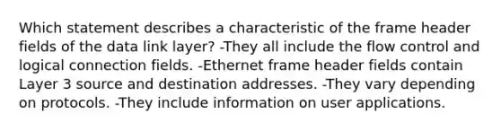 Which statement describes a characteristic of the frame header fields of the data link layer? -They all include the flow control and logical connection fields. -Ethernet frame header fields contain Layer 3 source and destination addresses. -They vary depending on protocols. -They include information on user applications.