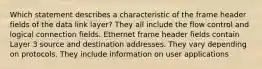 Which statement describes a characteristic of the frame header fields of the data link layer? They all include the flow control and logical connection fields. Ethernet frame header fields contain Layer 3 source and destination addresses. They vary depending on protocols. They include information on user applications