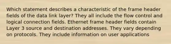 Which statement describes a characteristic of the frame header fields of the data link layer? They all include the flow control and logical connection fields. Ethernet frame header fields contain Layer 3 source and destination addresses. They vary depending on protocols. They include information on user applications