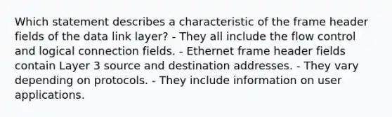 Which statement describes a characteristic of the frame header fields of the data link layer? - They all include the flow control and logical connection fields. - Ethernet frame header fields contain Layer 3 source and destination addresses. - They vary depending on protocols. - They include information on user applications.