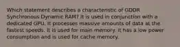 Which statement describes a characteristic of GDDR Synchronous Dynamic RAM? It is used in conjunction with a dedicated GPU. It processes massive amounts of data at the fastest speeds. It is used for main memory. It has a low power consumption and is used for cache memory.