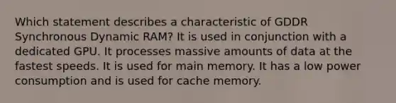 Which statement describes a characteristic of GDDR Synchronous Dynamic RAM? It is used in conjunction with a dedicated GPU. It processes massive amounts of data at the fastest speeds. It is used for main memory. It has a low power consumption and is used for cache memory.