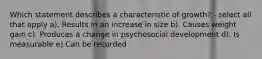 Which statement describes a characteristic of growth? - select all that apply a). Results in an increase in size b). Causes weight gain c). Produces a change in psychosocial development d). Is measurable e) Can be recorded