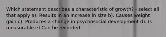 Which statement describes a characteristic of growth? - select all that apply a). Results in an increase in size b). Causes weight gain c). Produces a change in psychosocial development d). Is measurable e) Can be recorded