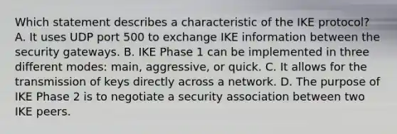 Which statement describes a characteristic of the IKE protocol? A. It uses UDP port 500 to exchange IKE information between the security gateways. B. IKE Phase 1 can be implemented in three different modes: main, aggressive, or quick. C. It allows for the transmission of keys directly across a network. D. The purpose of IKE Phase 2 is to negotiate a security association between two IKE peers.