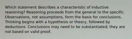 Which statement describes a characteristic of inductive reasoning? Reasoning proceeds from the general to the specific. Observations, not assumptions, form the basis for conclusions. Thinking begins with a hypothesis or theory, followed by deductions. Conclusions may need to be substantiated; they are not based on valid proof.