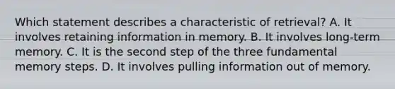 Which statement describes a characteristic of retrieval? A. It involves retaining information in memory. B. It involves long-term memory. C. It is the second step of the three fundamental memory steps. D. It involves pulling information out of memory.