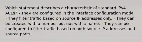 Which statement describes a characteristic of standard IPv4 ACLs? - They are configured in the interface configuration mode. - They filter traffic based on source IP addresses only. - They can be created with a number but not with a name. - They can be configured to filter traffic based on both source IP addresses and source ports.