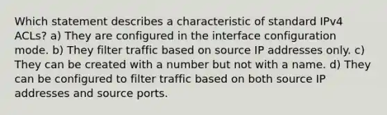 Which statement describes a characteristic of standard IPv4 ACLs? a) They are configured in the interface configuration mode. b) They filter traffic based on source IP addresses only. c) They can be created with a number but not with a name. d) They can be configured to filter traffic based on both source IP addresses and source ports.