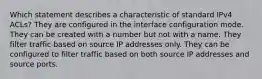 Which statement describes a characteristic of standard IPv4 ACLs? They are configured in the interface configuration mode. They can be created with a number but not with a name. They filter traffic based on source IP addresses only. They can be configured to filter traffic based on both source IP addresses and source ports.