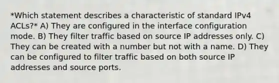 *Which statement describes a characteristic of standard IPv4 ACLs?* A) They are configured in the interface configuration mode. B) They filter traffic based on source IP addresses only. C) They can be created with a number but not with a name. D) They can be configured to filter traffic based on both source IP addresses and source ports.