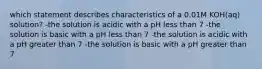 which statement describes characteristics of a 0.01M KOH(aq) solution? -the solution is acidic with a pH less than 7 -the solution is basic with a pH less than 7 -the solution is acidic with a pH greater than 7 -the solution is basic with a pH greater than 7