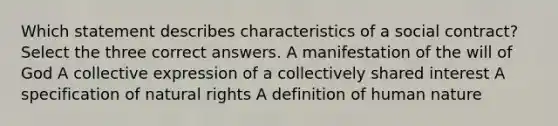 Which statement describes characteristics of a social contract? Select the three correct answers. A manifestation of the will of God A collective expression of a collectively shared interest A specification of natural rights A definition of human nature