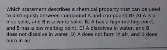 Which statement describes a chemical property that can be used to distinguish between compound A and compound B? A) A is a blue solid, and B is a white solid. B) A has a high melting point, and B has a low melting point. C) A dissolves in water, and B does not dissolve in water. D) A does not burn in air, and B does burn in air