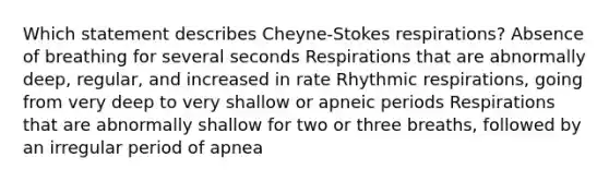 Which statement describes Cheyne-Stokes respirations? Absence of breathing for several seconds Respirations that are abnormally deep, regular, and increased in rate Rhythmic respirations, going from very deep to very shallow or apneic periods Respirations that are abnormally shallow for two or three breaths, followed by an irregular period of apnea