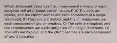 Which statement describes the chromosomal makeup of each daughter cell after telophase of meiosis I? A) The cells are diploid, and the chromosomes are each composed of a single chromatid. B) The cells are diploid, and the chromosomes are each composed of two chromatids. C) The cells are haploid, and the chromosomes are each composed of a single chromatid. D) The cells are haploid, and the chromosomes are each composed of two chromatids