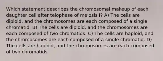 Which statement describes the chromosomal makeup of each daughter cell after telophase of meiosis I? A) The cells are diploid, and the chromosomes are each composed of a single chromatid. B) The cells are diploid, and the chromosomes are each composed of two chromatids. C) The cells are haploid, and the chromosomes are each composed of a single chromatid. D) The cells are haploid, and the chromosomes are each composed of two chromatids