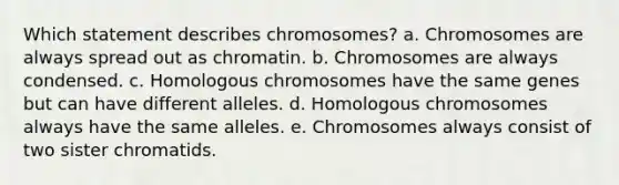 Which statement describes chromosomes? a. Chromosomes are always spread out as chromatin. b. Chromosomes are always condensed. c. Homologous chromosomes have the same genes but can have different alleles. d. Homologous chromosomes always have the same alleles. e. Chromosomes always consist of two sister chromatids.