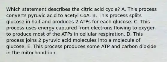 Which statement describes the citric acid cycle? A. This process converts pyruvic acid to acetyl CoA. B. This process splits glucose in half and produces 2 ATPs for each glucose. C. This process uses energy captured from electrons flowing to oxygen to produce most of the ATPs in cellular respiration. D. This process joins 2 pyruvic acid molecules into a molecule of glucose. E. This process produces some ATP and carbon dioxide in the mitochondrion.