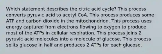 Which statement describes the citric acid cycle? This process converts pyruvic acid to acetyl CoA. This process produces some ATP and carbon dioxide in the mitochondrion. This process uses energy captured from electrons flowing to oxygen to produce most of the ATPs in <a href='https://www.questionai.com/knowledge/k1IqNYBAJw-cellular-respiration' class='anchor-knowledge'>cellular respiration</a>. This process joins 2 pyruvic acid molecules into a molecule of glucose. This process splits glucose in half and produces 2 ATPs for each glucose.