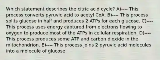 Which statement describes the citric acid cycle? A)---- This process converts pyruvic acid to acetyl CoA. B)---- This process splits glucose in half and produces 2 ATPs for each glucose. C)---- This process uses energy captured from electrons flowing to oxygen to produce most of the ATPs in cellular respiration. D)---- This process produces some ATP and carbon dioxide in the mitochondrion. E)---- This process joins 2 pyruvic acid molecules into a molecule of glucose.