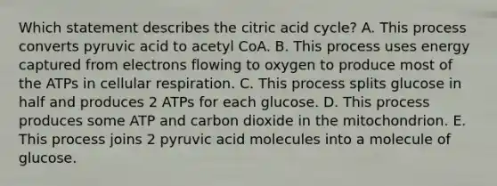 Which statement describes the citric acid cycle? A. This process converts pyruvic acid to acetyl CoA. B. This process uses energy captured from electrons flowing to oxygen to produce most of the ATPs in cellular respiration. C. This process splits glucose in half and produces 2 ATPs for each glucose. D. This process produces some ATP and carbon dioxide in the mitochondrion. E. This process joins 2 pyruvic acid molecules into a molecule of glucose.