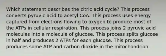 Which statement describes the citric acid cycle? This process converts pyruvic acid to acetyl CoA. This process uses energy captured from electrons flowing to oxygen to produce most of the ATPs in cellular respiration. This process joins 2 pyruvic acid molecules into a molecule of glucose. This process splits glucose in half and produces 2 ATPs for each glucose. This process produces some ATP and carbon dioxide in the mitochondrion.