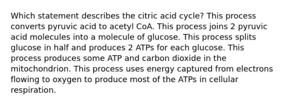 Which statement describes the citric acid cycle? This process converts pyruvic acid to acetyl CoA. This process joins 2 pyruvic acid molecules into a molecule of glucose. This process splits glucose in half and produces 2 ATPs for each glucose. This process produces some ATP and carbon dioxide in the mitochondrion. This process uses energy captured from electrons flowing to oxygen to produce most of the ATPs in cellular respiration.