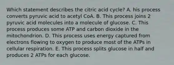 Which statement describes the citric acid cycle? A. his process converts pyruvic acid to acetyl CoA. B. This process joins 2 pyruvic acid molecules into a molecule of glucose. C. This process produces some ATP and carbon dioxide in the mitochondrion. D. This process uses energy captured from electrons flowing to oxygen to produce most of the ATPs in cellular respiration. E. This process splits glucose in half and produces 2 ATPs for each glucose.