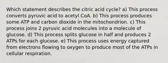 Which statement describes the citric acid cycle? a) This process converts pyruvic acid to acetyl CoA. b) This process produces some ATP and carbon dioxide in the mitochondrion. c) This process joins 2 pyruvic acid molecules into a molecule of glucose. d) This process splits glucose in half and produces 2 ATPs for each glucose. e) This process uses energy captured from electrons flowing to oxygen to produce most of the ATPs in cellular respiration.