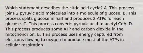 Which statement describes the citric acid cycle? A. This process joins 2 pyruvic acid molecules into a molecule of glucose. B. This process splits glucose in half and produces 2 ATPs for each glucose. C. This process converts pyruvic acid to acetyl CoA. D. This process produces some ATP and carbon dioxide in the mitochondrion. E. This process uses energy captured from electrons flowing to oxygen to produce most of the ATPs in cellular respiration.