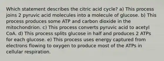 Which statement describes the citric acid cycle? a) This process joins 2 pyruvic acid molecules into a molecule of glucose. b) This process produces some ATP and carbon dioxide in the mitochondrion. c) This process converts pyruvic acid to acetyl CoA. d) This process splits glucose in half and produces 2 ATPs for each glucose. e) This process uses energy captured from electrons flowing to oxygen to produce most of the ATPs in cellular respiration.