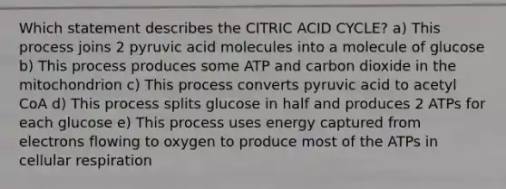 Which statement describes the CITRIC ACID CYCLE? a) This process joins 2 pyruvic acid molecules into a molecule of glucose b) This process produces some ATP and carbon dioxide in the mitochondrion c) This process converts pyruvic acid to acetyl CoA d) This process splits glucose in half and produces 2 ATPs for each glucose e) This process uses energy captured from electrons flowing to oxygen to produce most of the ATPs in cellular respiration