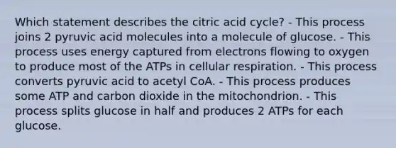 Which statement describes the citric acid cycle? - This process joins 2 pyruvic acid molecules into a molecule of glucose. - This process uses energy captured from electrons flowing to oxygen to produce most of the ATPs in cellular respiration. - This process converts pyruvic acid to acetyl CoA. - This process produces some ATP and carbon dioxide in the mitochondrion. - This process splits glucose in half and produces 2 ATPs for each glucose.