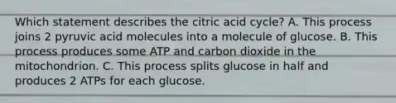 Which statement describes the citric acid cycle? A. This process joins 2 pyruvic acid molecules into a molecule of glucose. B. This process produces some ATP and carbon dioxide in the mitochondrion. C. This process splits glucose in half and produces 2 ATPs for each glucose.