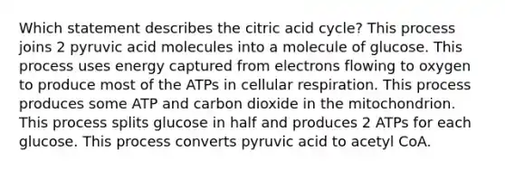 Which statement describes the citric acid cycle? This process joins 2 pyruvic acid molecules into a molecule of glucose. This process uses energy captured from electrons flowing to oxygen to produce most of the ATPs in cellular respiration. This process produces some ATP and carbon dioxide in the mitochondrion. This process splits glucose in half and produces 2 ATPs for each glucose. This process converts pyruvic acid to acetyl CoA.