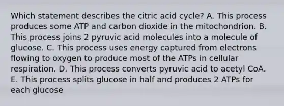 Which statement describes the citric acid cycle? A. This process produces some ATP and carbon dioxide in the mitochondrion. B. This process joins 2 pyruvic acid molecules into a molecule of glucose. C. This process uses energy captured from electrons flowing to oxygen to produce most of the ATPs in cellular respiration. D. This process converts pyruvic acid to acetyl CoA. E. This process splits glucose in half and produces 2 ATPs for each glucose