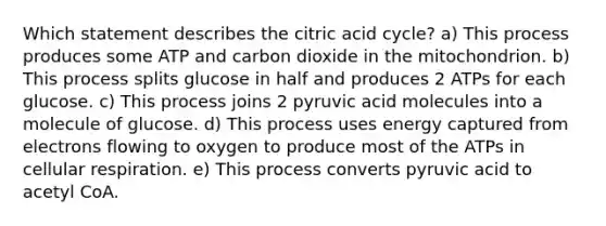 Which statement describes the citric acid cycle? a) This process produces some ATP and carbon dioxide in the mitochondrion. b) This process splits glucose in half and produces 2 ATPs for each glucose. c) This process joins 2 pyruvic acid molecules into a molecule of glucose. d) This process uses energy captured from electrons flowing to oxygen to produce most of the ATPs in cellular respiration. e) This process converts pyruvic acid to acetyl CoA.