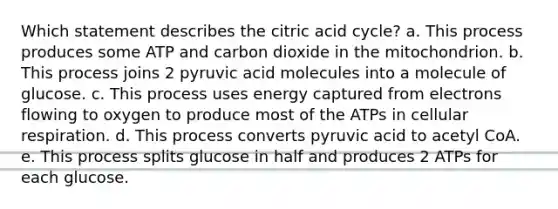 Which statement describes the citric acid cycle? a. This process produces some ATP and carbon dioxide in the mitochondrion. b. This process joins 2 pyruvic acid molecules into a molecule of glucose. c. This process uses energy captured from electrons flowing to oxygen to produce most of the ATPs in cellular respiration. d. This process converts pyruvic acid to acetyl CoA. e. This process splits glucose in half and produces 2 ATPs for each glucose.