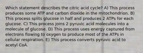 Which statement describes the citric acid cycle? A) This process produces some ATP and carbon dioxide in the mitochondrion. B) This process splits glucose in half and produces 2 ATPs for each glucose. C) This process joins 2 pyruvic acid molecules into a molecule of glucose. D) This process uses energy captured from electrons flowing to oxygen to produce most of the ATPs in cellular respiration. E) This process converts pyruvic acid to acetyl CoA.